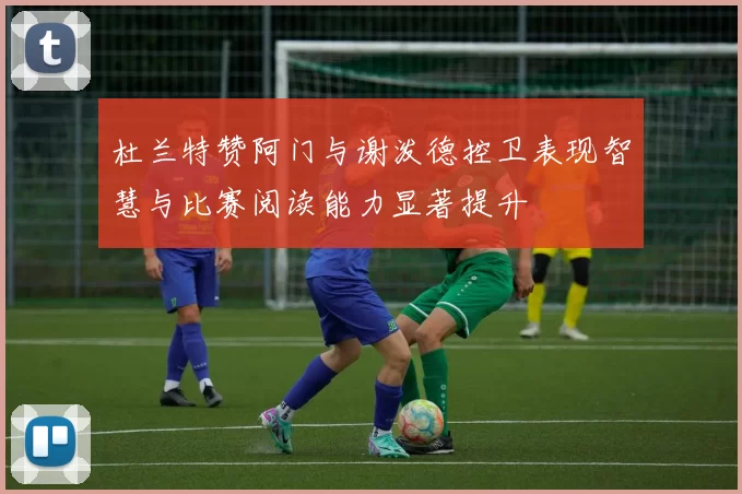 杜兰特赞阿门与谢泼德控卫表现智慧与比赛阅读能力显著提升