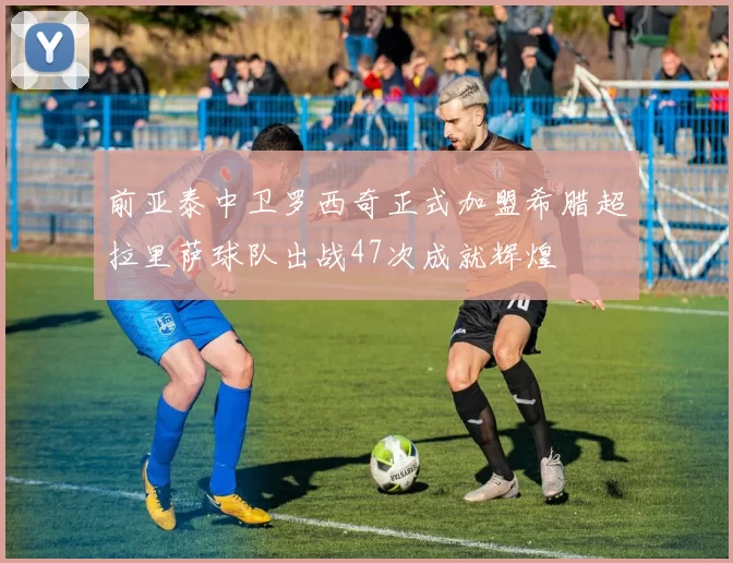 前亚泰中卫罗西奇正式加盟希腊超拉里萨球队出战47次成就辉煌