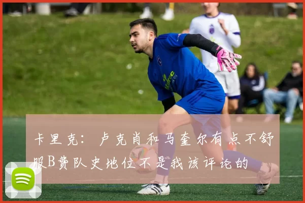 卡里克：卢克肖和马奎尔有点不舒服B费队史地位不是我该评论的