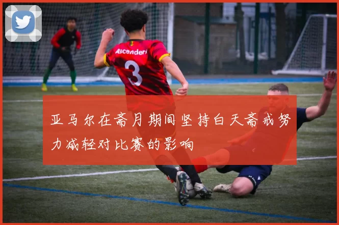亚马尔在斋月期间坚持白天斋戒努力减轻对比赛的影响