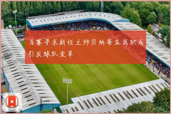 马赛寻求新任主帅贝纳蒂亚离职或引发球队变革