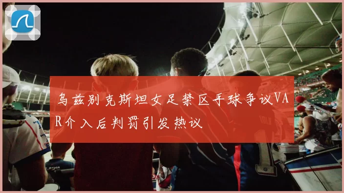 乌兹别克斯坦女足禁区手球争议VAR介入后判罚引发热议