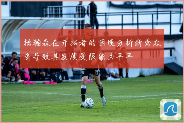 杨瀚森在开拓者的困境分析新秀众多导致其发展受限能力平平