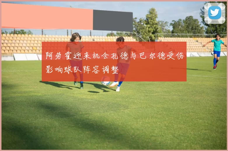 阿劳霍迎来机会孔德与巴尔德受伤影响球队阵容调整