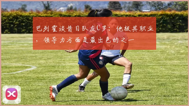 巴列霍谈昔日队友C罗：他极其职业，领导力方面是最出色的之一