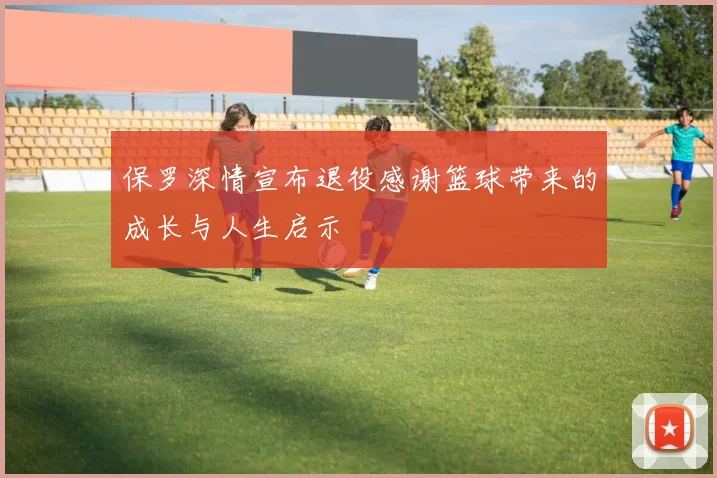 保罗深情宣布退役感谢篮球带来的成长与人生启示