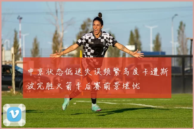 申京状态低迷失误频繁乌度卡遭斯波完胜火箭季后赛前景堪忧