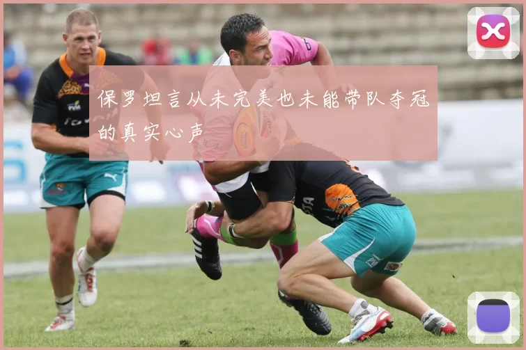 保罗坦言从未完美也未能带队夺冠的真实心声