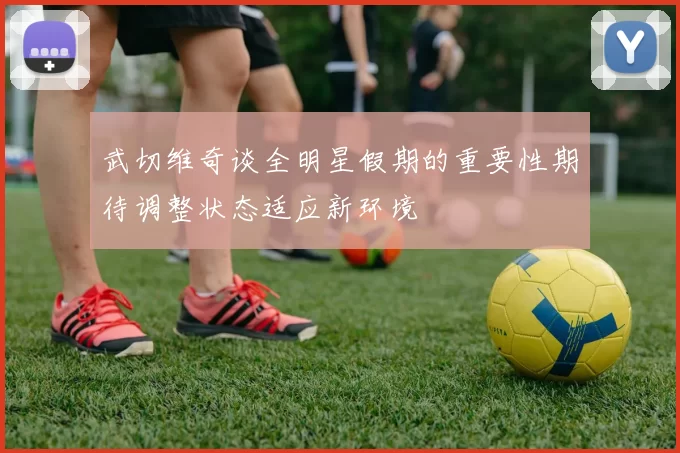 武切维奇谈全明星假期的重要性期待调整状态适应新环境