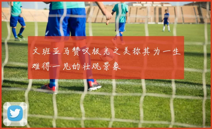 文班亚马赞叹极光之美称其为一生难得一见的壮观景象