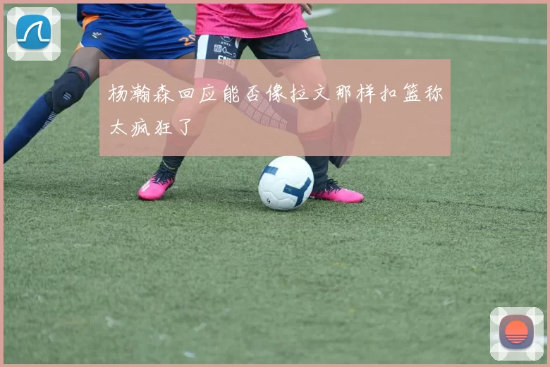 杨瀚森回应能否像拉文那样扣篮称太疯狂了