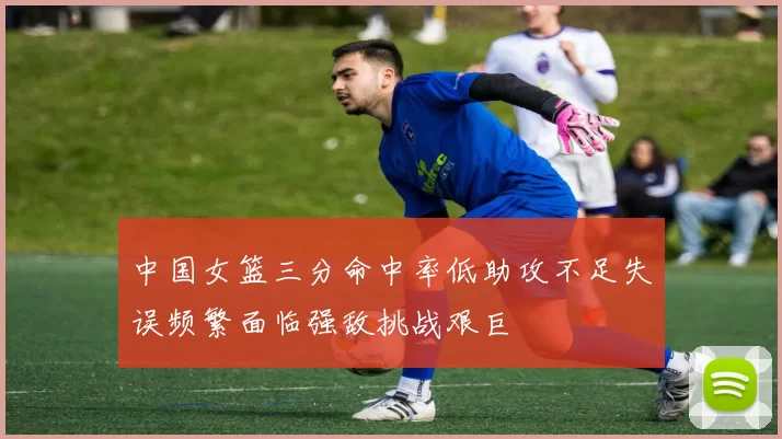 中国女篮三分命中率低助攻不足失误频繁面临强敌挑战艰巨
