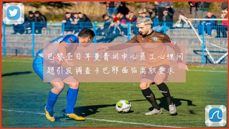 巴黎圣日耳曼青训中心员工心理问题引发调查卡巴耶面临离职要求