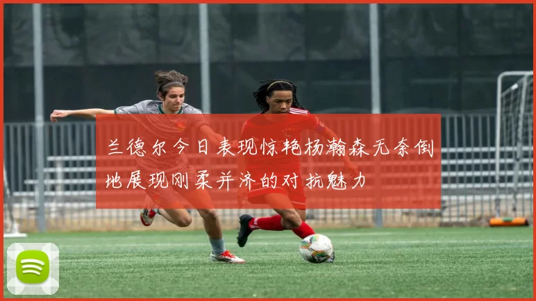 兰德尔今日表现惊艳杨瀚森无奈倒地展现刚柔并济的对抗魅力