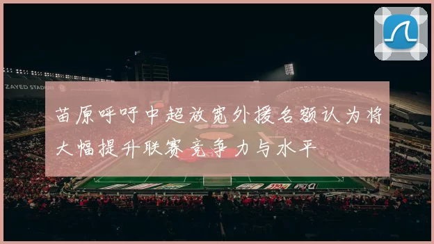 苗原呼吁中超放宽外援名额认为将大幅提升联赛竞争力与水平