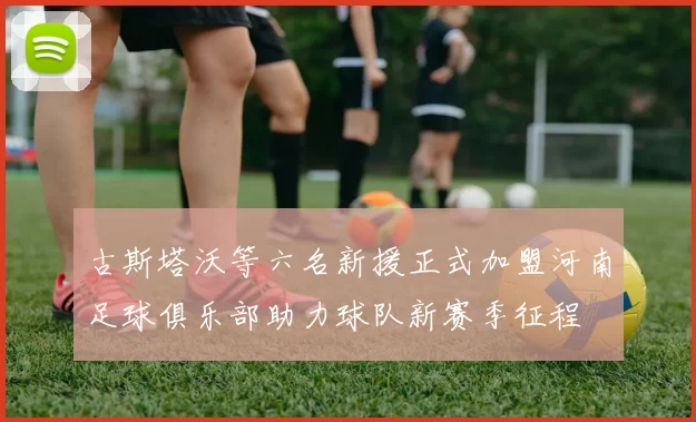 古斯塔沃等六名新援正式加盟河南足球俱乐部助力球队新赛季征程