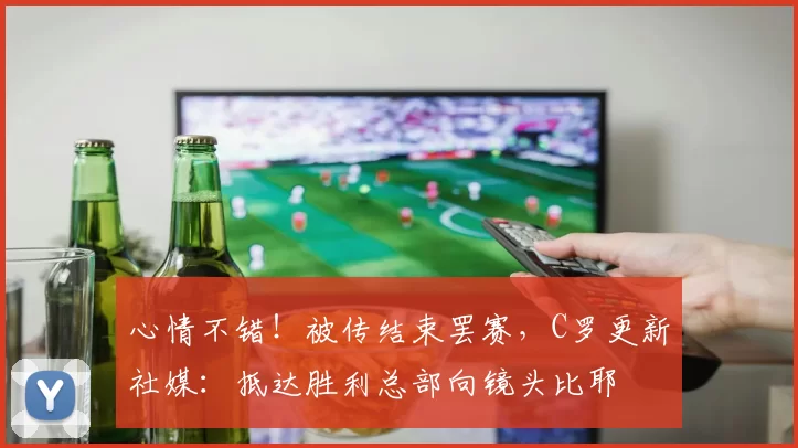 心情不错！被传结束罢赛，C罗更新社媒：抵达胜利总部向镜头比耶