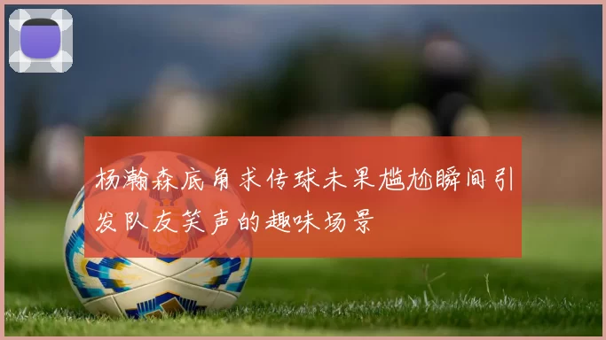 杨瀚森底角求传球未果尴尬瞬间引发队友笑声的趣味场景