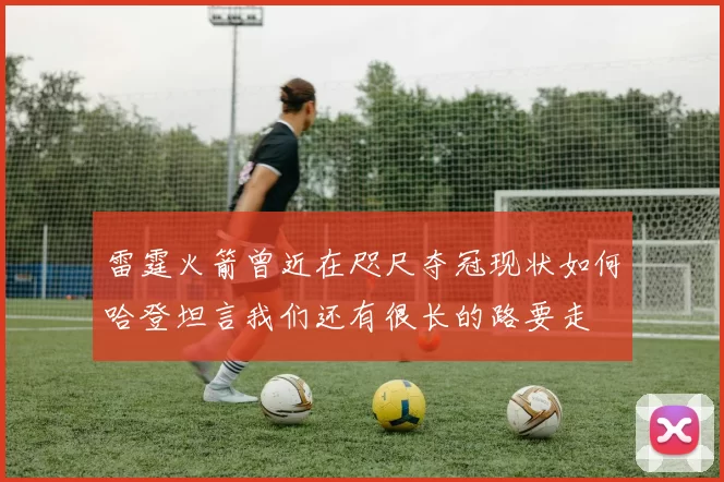 雷霆火箭曾近在咫尺夺冠现状如何哈登坦言我们还有很长的路要走