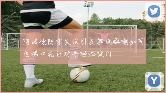 阿诺德防守失误引发解说群嘲如同电梯口礼让对手轻松破门