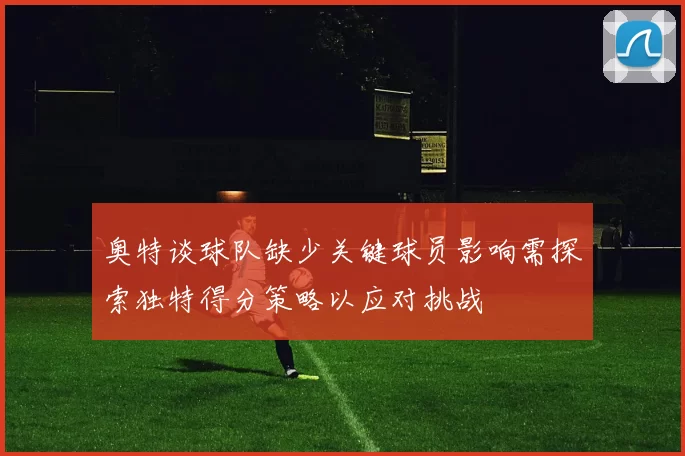 奥特谈球队缺少关键球员影响需探索独特得分策略以应对挑战