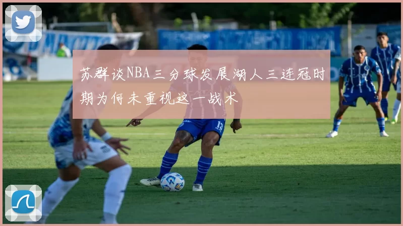 苏群谈NBA三分球发展湖人三连冠时期为何未重视这一战术
