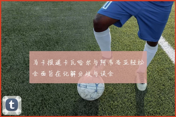 马卡报道卡瓦哈尔与阿韦洛亚轻松会面旨在化解分歧与误会